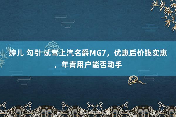 婷儿 勾引 试驾上汽名爵MG7，优惠后价钱实惠，年青用户能否动手