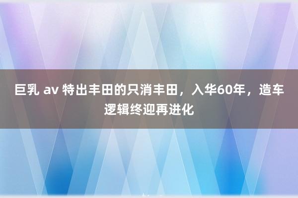 巨乳 av 特出丰田的只消丰田，入华60年，造车逻辑终迎再进化