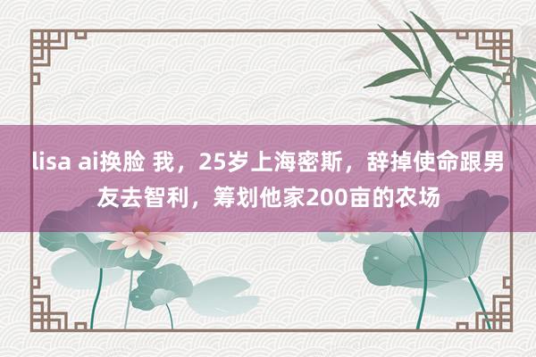 lisa ai换脸 我，25岁上海密斯，辞掉使命跟男友去智利，筹划他家200亩的农场