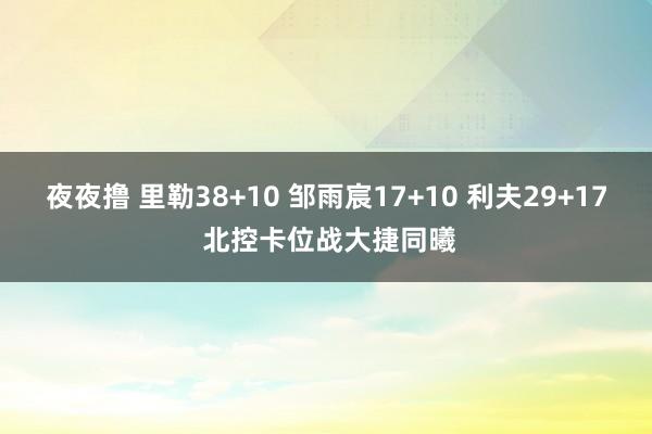 夜夜撸 里勒38+10 邹雨宸17+10 利夫29+17 北控卡位战大捷同曦