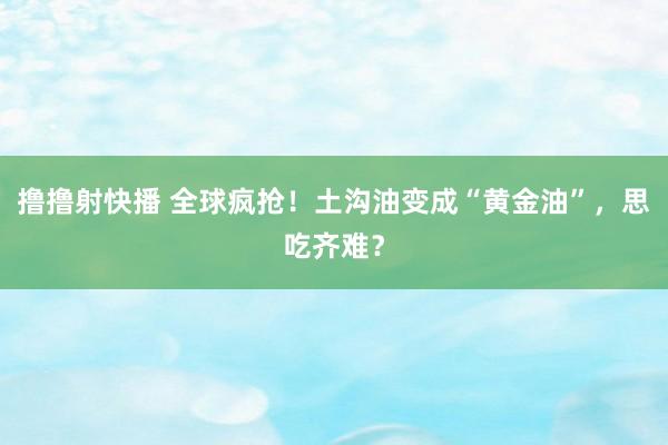 撸撸射快播 全球疯抢！土沟油变成“黄金油”，思吃齐难？