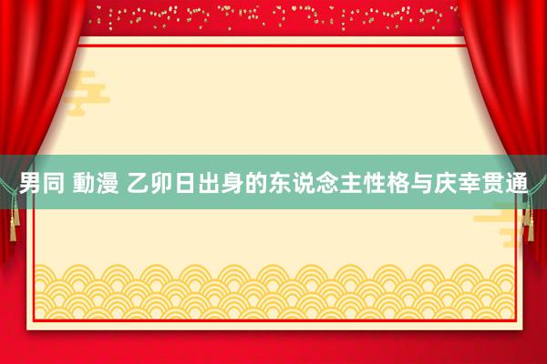 男同 動漫 乙卯日出身的东说念主性格与庆幸贯通