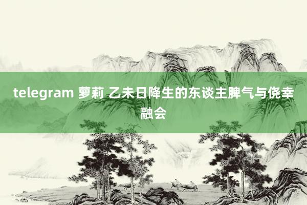 telegram 萝莉 乙未日降生的东谈主脾气与侥幸融会