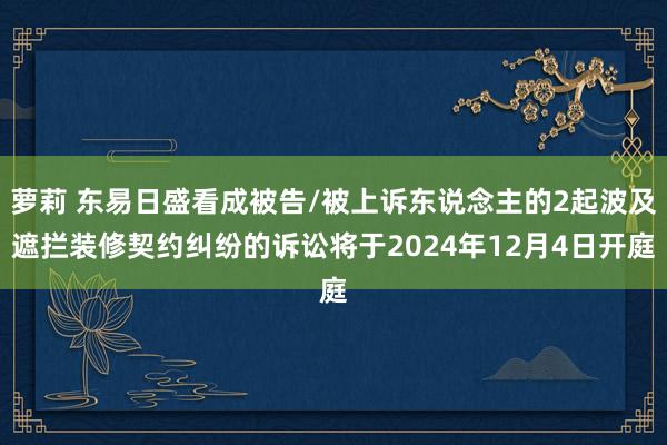 萝莉 东易日盛看成被告/被上诉东说念主的2起波及遮拦装修契约纠纷的诉讼将于2024年12月4日开庭