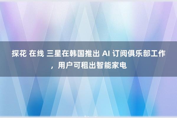 探花 在线 三星在韩国推出 AI 订阅俱乐部工作，用户可租出智能家电