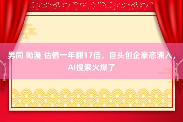 男同 動漫 估值一年翻17倍，巨头创企豪恣涌入，AI搜索火爆了