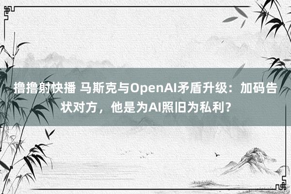 撸撸射快播 马斯克与OpenAI矛盾升级：加码告状对方，他是为AI照旧为私利？