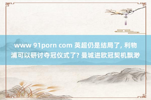 www 91porn com 英超仍是结局了， 利物浦可以研讨夺冠仪式了? 曼城进欧冠契机飘渺