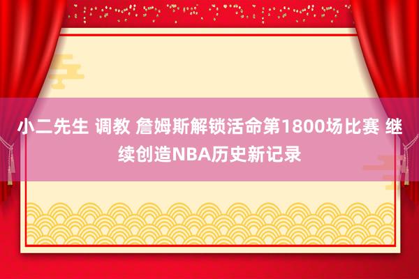 小二先生 调教 詹姆斯解锁活命第1800场比赛 继续创造NBA历史新记录