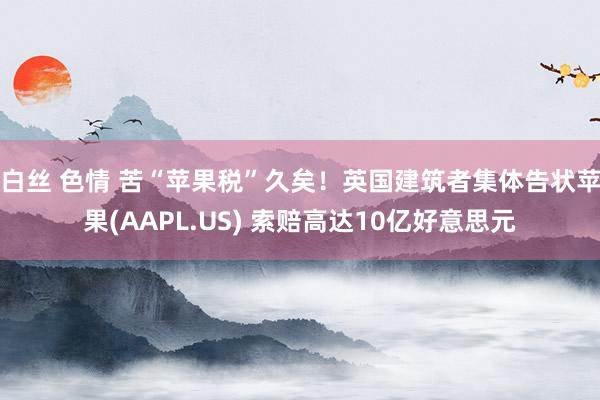 白丝 色情 苦“苹果税”久矣！英国建筑者集体告状苹果(AAPL.US) 索赔高达10亿好意思元