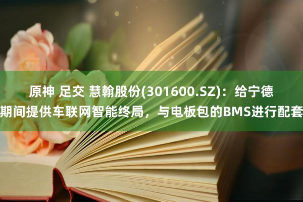 原神 足交 慧翰股份(301600.SZ)：给宁德期间提供车联网智能终局，与电板包的BMS进行配套