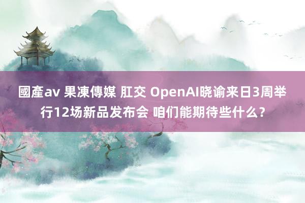 國產av 果凍傳媒 肛交 OpenAI晓谕来日3周举行12场新品发布会 咱们能期待些什么？