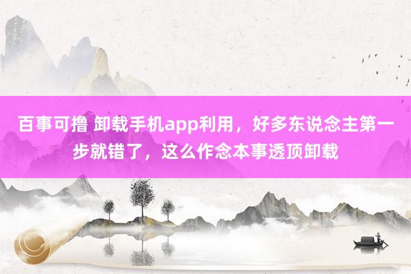 百事可撸 卸载手机app利用，好多东说念主第一步就错了，这么作念本事透顶卸载