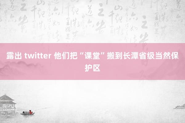 露出 twitter 他们把“课堂”搬到长潭省级当然保护区