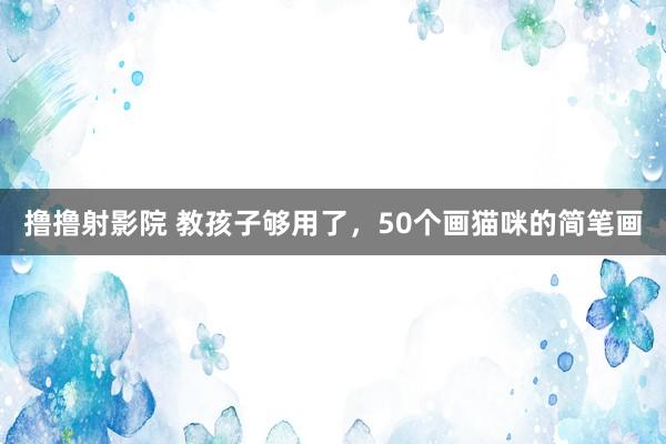 撸撸射影院 教孩子够用了，50个画猫咪的简笔画