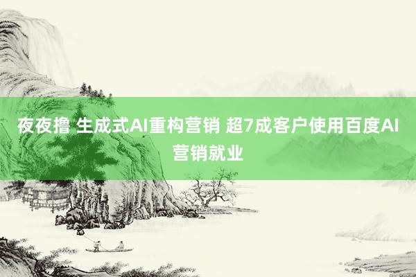 夜夜撸 生成式AI重构营销 超7成客户使用百度AI营销就业