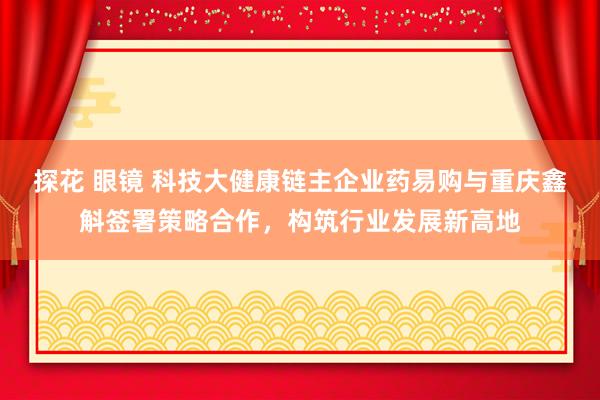 探花 眼镜 科技大健康链主企业药易购与重庆鑫斛签署策略合作，构筑行业发展新高地