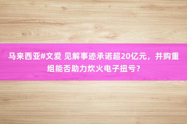 马来西亚#文爱 见解事迹承诺超20亿元，并购重组能否助力炊火电子扭亏？