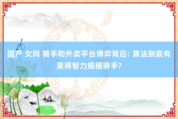 国产 女同 骑手和外卖平台博弈背后: 算法到底有莫得智力规模骑手?