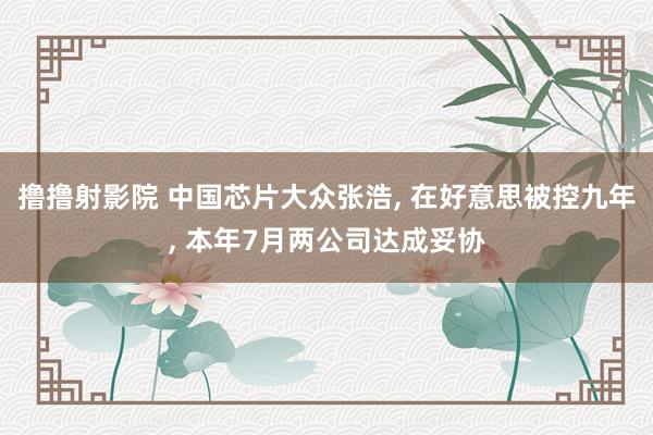 撸撸射影院 中国芯片大众张浩， 在好意思被控九年， 本年7月两公司达成妥协