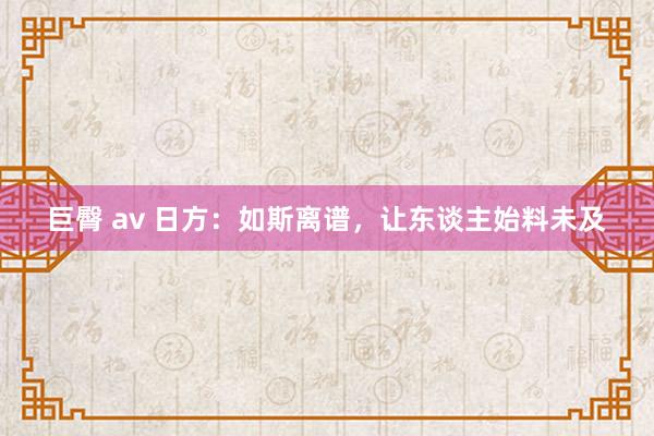 巨臀 av 日方：如斯离谱，让东谈主始料未及