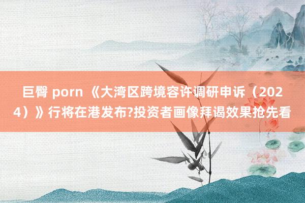 巨臀 porn 《大湾区跨境容许调研申诉（2024）》行将在港发布?投资者画像拜谒效果抢先看