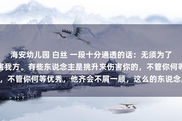 海安幼儿园 白丝 一段十分通透的话：无须为了别东说念主的意见而伤害我方。有些东说念主是挑升来伤害你的，不管你何等优秀，他齐会不屑一顾，这么的东说念主要远隔……