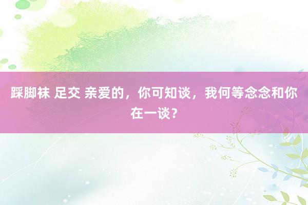 踩脚袜 足交 亲爱的，你可知谈，我何等念念和你在一谈？