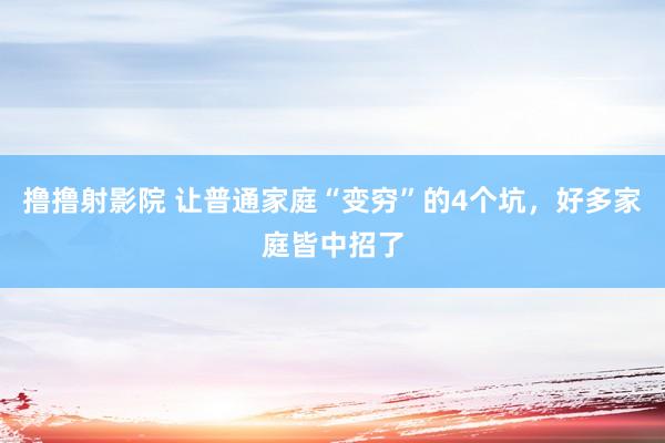 撸撸射影院 让普通家庭“变穷”的4个坑，好多家庭皆中招了