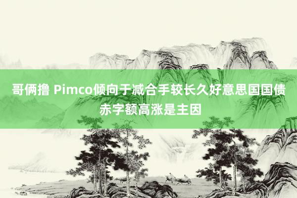 哥俩撸 Pimco倾向于减合手较长久好意思国国债 赤字额高涨是主因