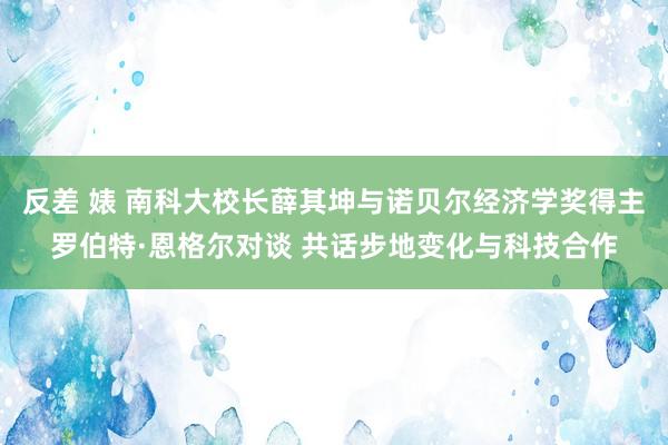 反差 婊 南科大校长薛其坤与诺贝尔经济学奖得主罗伯特·恩格尔对谈 共话步地变化与科技合作