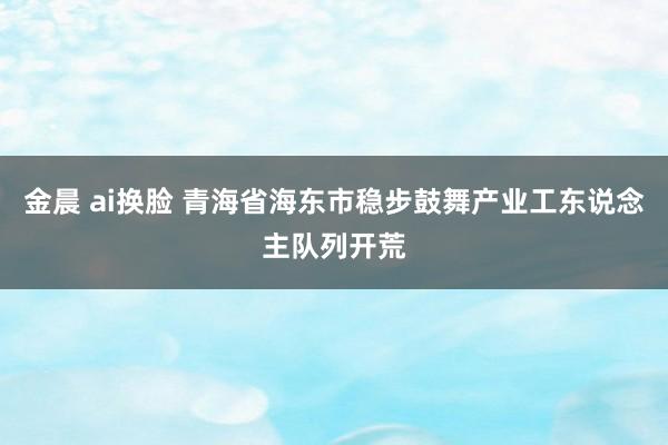 金晨 ai换脸 青海省海东市稳步鼓舞产业工东说念主队列开荒