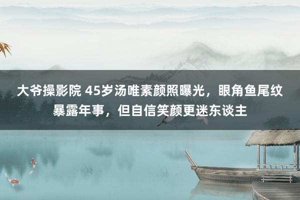 大爷操影院 45岁汤唯素颜照曝光，眼角鱼尾纹暴露年事，但自信笑颜更迷东谈主