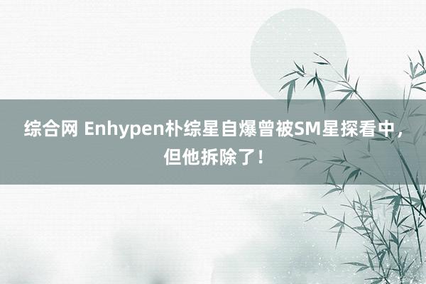 综合网 Enhypen朴综星自爆曾被SM星探看中，但他拆除了！