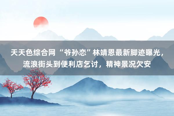 天天色综合网 “爷孙恋”林靖恩最新脚迹曝光，流浪街头到便利店乞讨，精神景况欠安