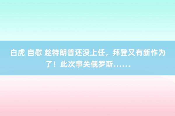 白虎 自慰 趁特朗普还没上任，拜登又有新作为了！此次事关俄罗斯……