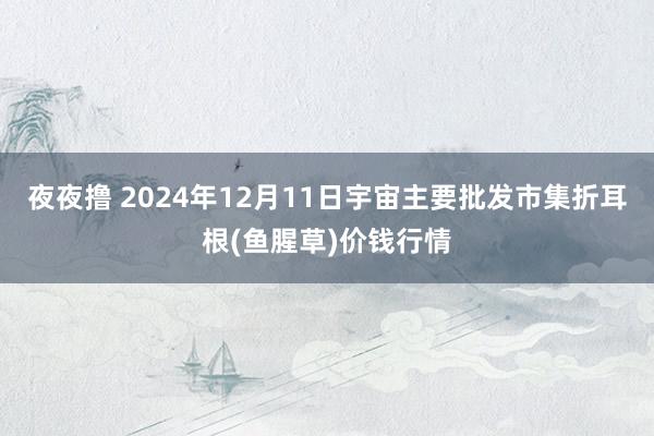 夜夜撸 2024年12月11日宇宙主要批发市集折耳根(鱼腥草)价钱行情