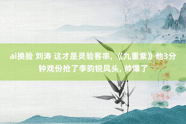 ai换脸 刘涛 这才是灵验客串， 《九重紫》他3分钟戏份抢了李昀锐风头， 帅爆了