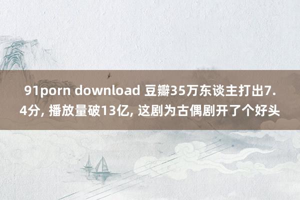 91porn download 豆瓣35万东谈主打出7.4分， 播放量破13亿， 这剧为古偶剧开了个好头