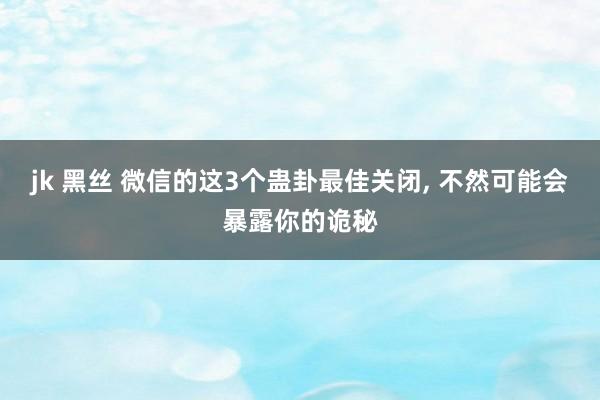 jk 黑丝 微信的这3个蛊卦最佳关闭， 不然可能会暴露你的诡秘