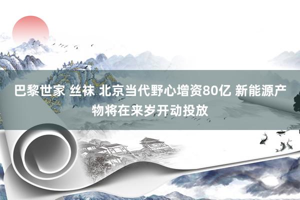 巴黎世家 丝袜 北京当代野心增资80亿 新能源产物将在来岁开动投放