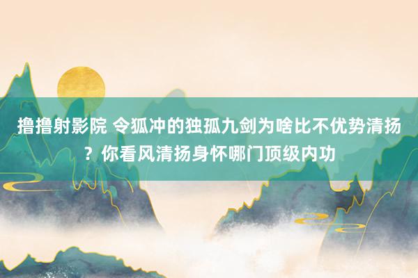 撸撸射影院 令狐冲的独孤九剑为啥比不优势清扬？你看风清扬身怀哪门顶级内功