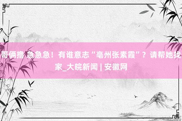 哥俩撸 急急急！有谁意志“亳州张素霞”？请帮她找家_大皖新闻 | 安徽网