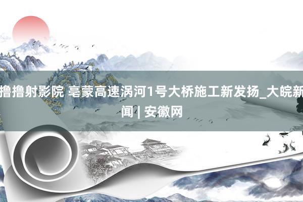 撸撸射影院 亳蒙高速涡河1号大桥施工新发扬_大皖新闻 | 安徽网