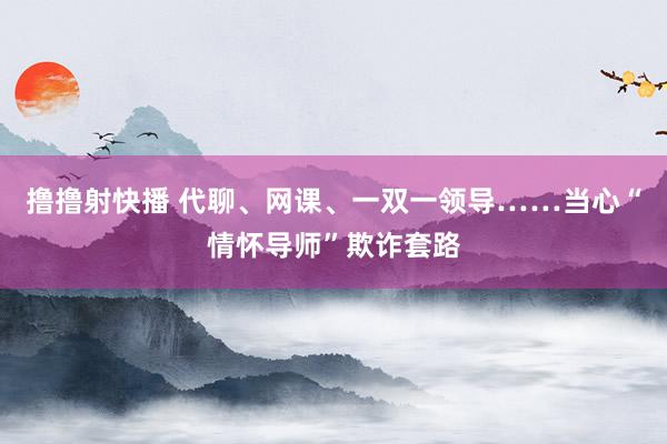 撸撸射快播 代聊、网课、一双一领导……当心“情怀导师”欺诈套路