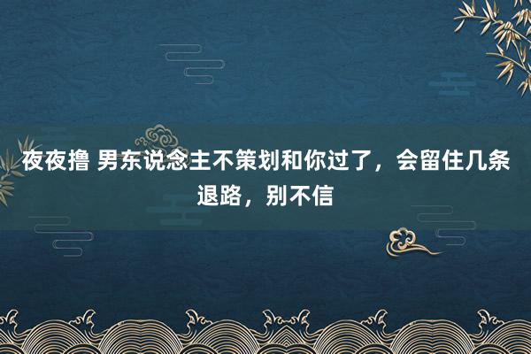 夜夜撸 男东说念主不策划和你过了，会留住几条退路，别不信