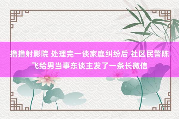 撸撸射影院 处理完一谈家庭纠纷后 社区民警陈飞给男当事东谈主发了一条长微信