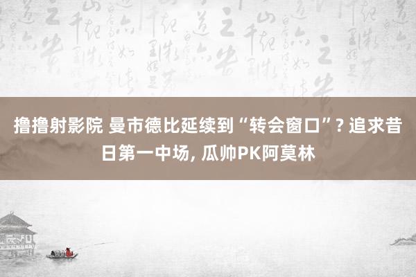 撸撸射影院 曼市德比延续到“转会窗口”? 追求昔日第一中场， 瓜帅PK阿莫林