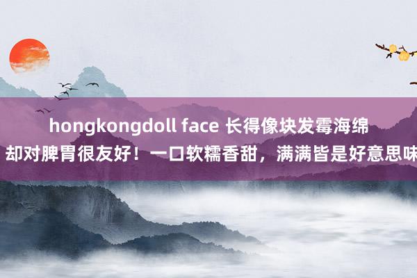 hongkongdoll face 长得像块发霉海绵，却对脾胃很友好！一口软糯香甜，满满皆是好意思味~