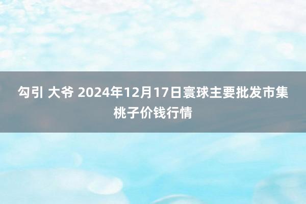 勾引 大爷 2024年12月17日寰球主要批发市集桃子价钱行情